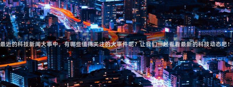 最近的科技新闻大事中，有哪些值得关注的大事件呢？让我们一起看看最新的科技动态吧！