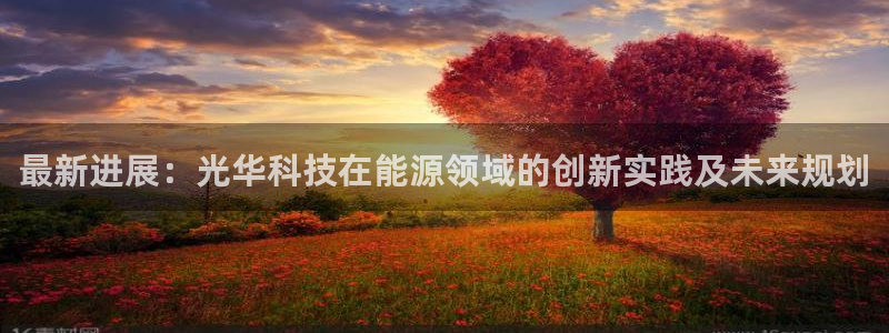 最新进展：光华科技在能源领域的创新实践及未来规划